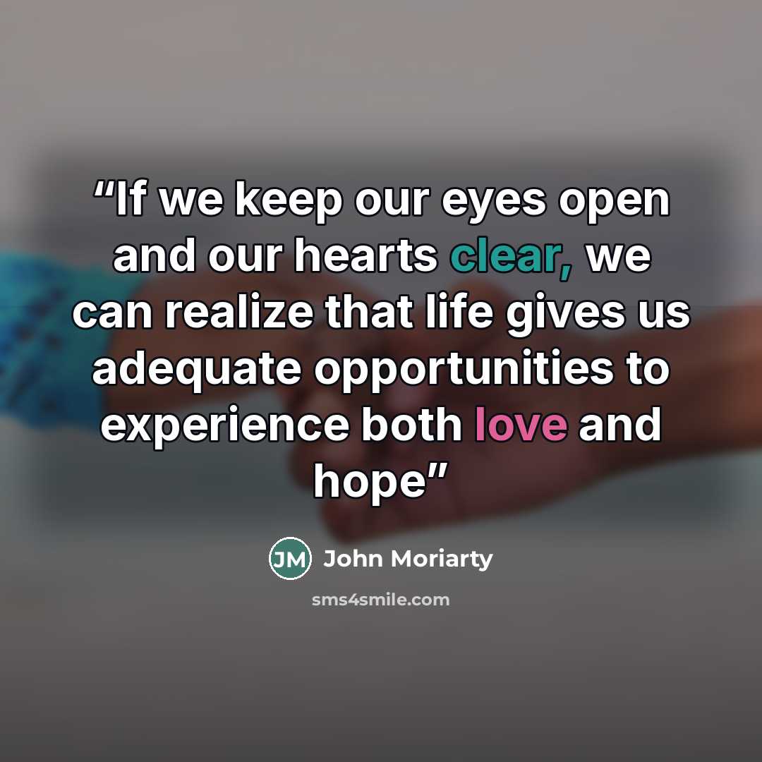 “If we keep our eyes open and our hearts clear, we can realize that life gives us adequate opportunities to experience both love and hope” quote by John Moriarty