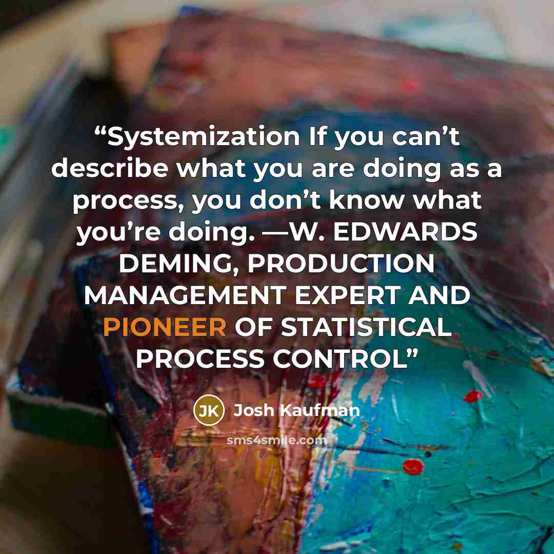“Systemization If you can’t describe what you are doing as a process, you don’t know what you’re doing. —W. EDWARDS DEMING, PRODUCTION MANAGEMENT EXPERT AND PIONEER OF STATISTICAL PROCESS CONTROL” quote by Josh Kaufman