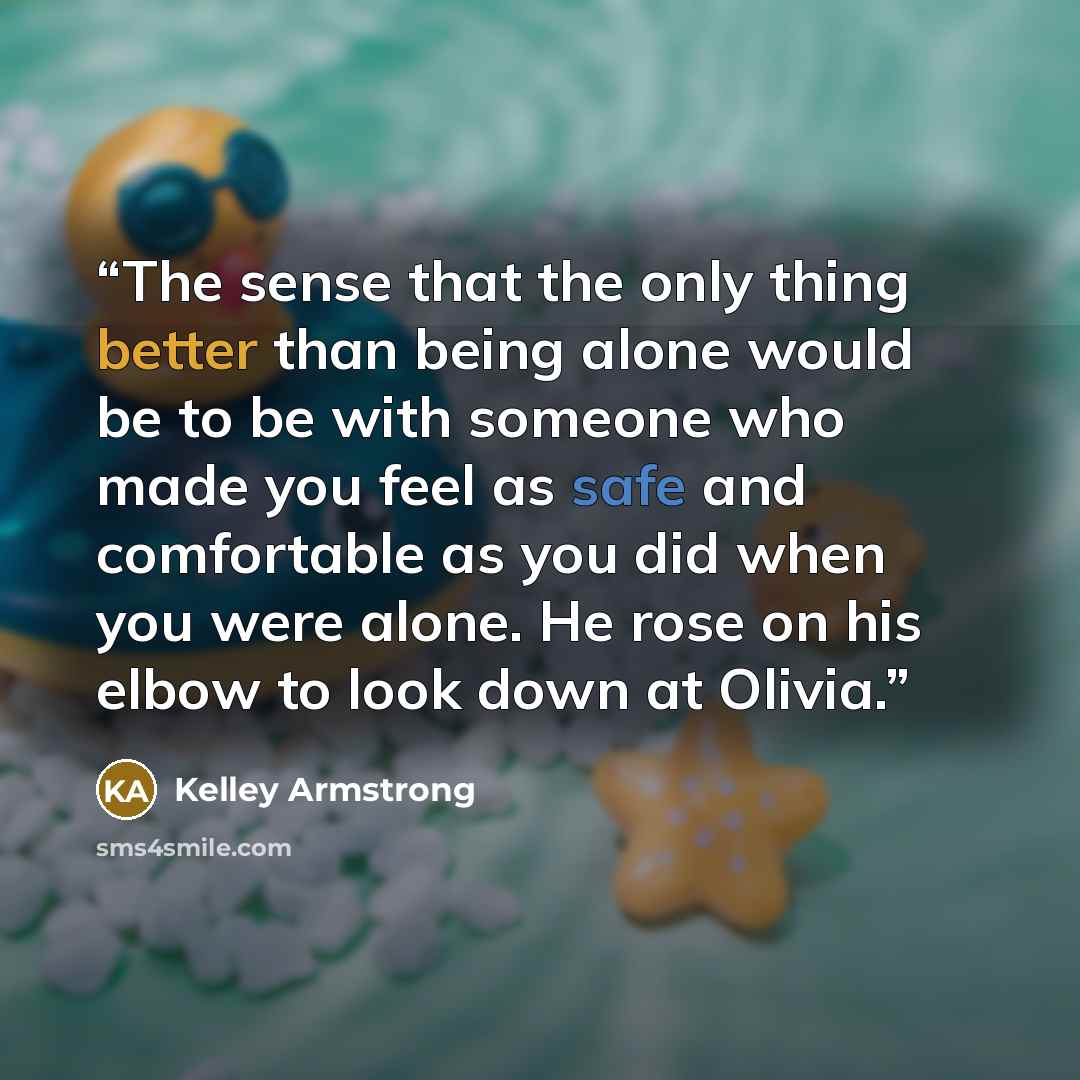 “The sense that the only thing better than being alone would be to be with someone who made you feel as safe and comfortable as you did when you were alone. He rose on his elbow to look down at Olivia.” quote by Kelley Armstrong