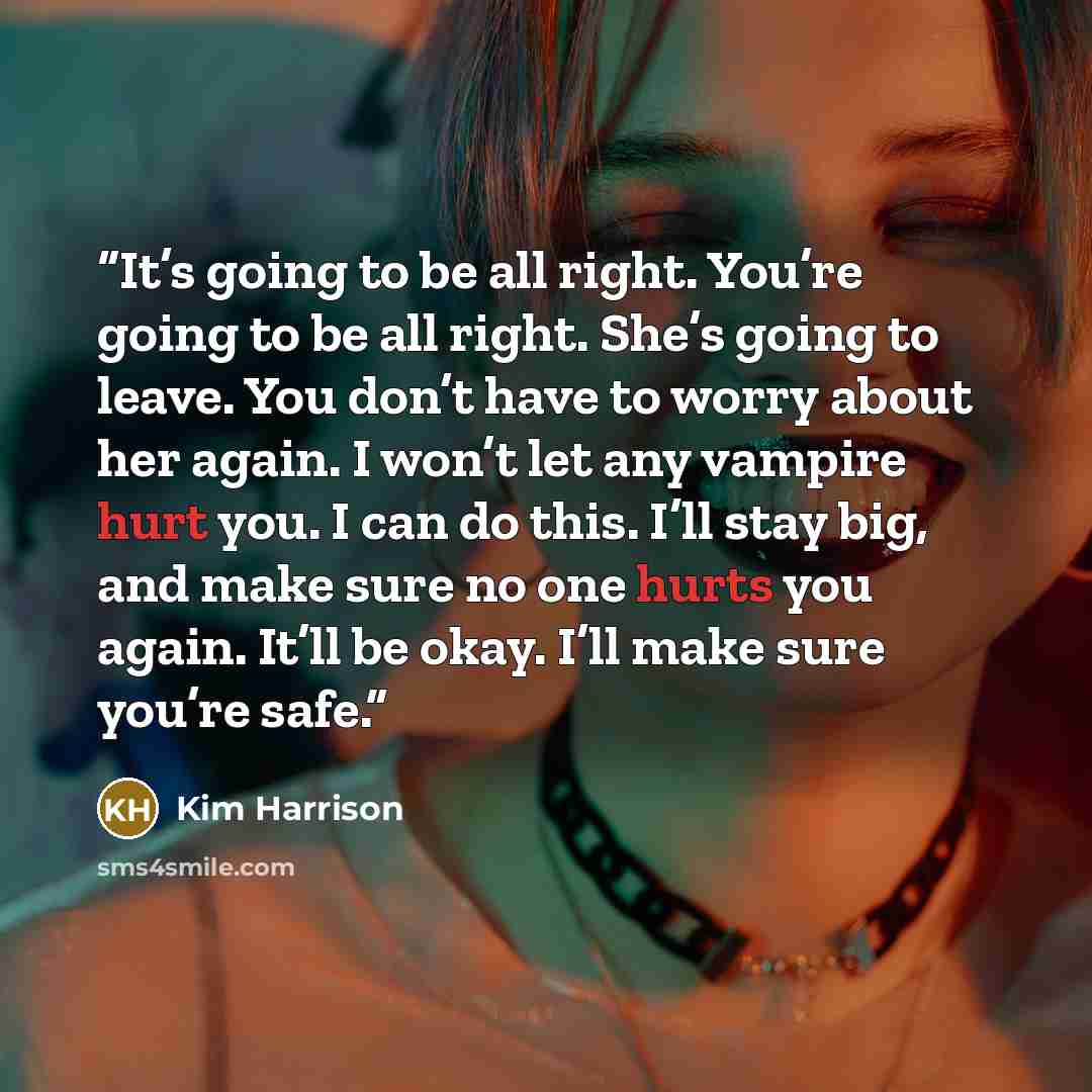 “It’s going to be all right. You’re going to be all right. She’s going to leave. You don’t have to worry about her again. I won’t let any vampire hurt you. I can do this. I’ll stay big, and make sure no one hurts you again. It’ll be okay. I’ll make sure you’re safe.” quote by Kim Harrison