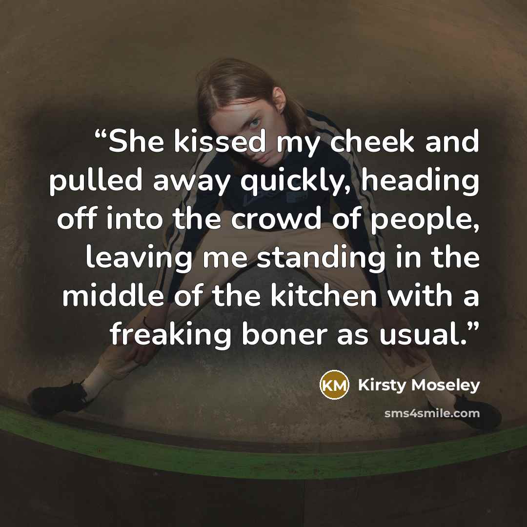 “She kissed my cheek and pulled away quickly, heading off into the crowd of people, leaving me standing in the middle of the kitchen with a freaking boner as usual.” quote by Kirsty Moseley
