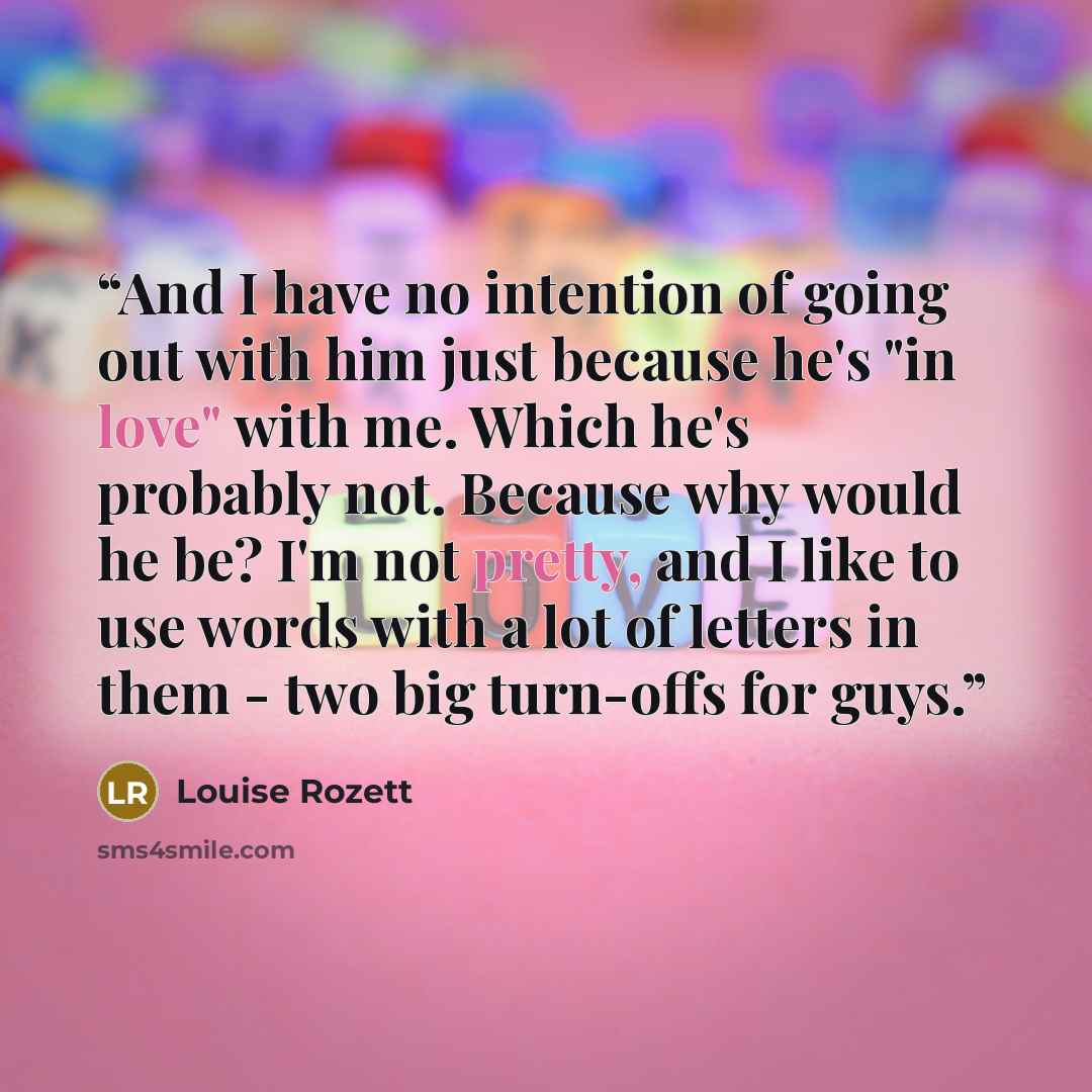 “And I have no intention of going out with him just because he's "in love" with me. Which he's probably not. Because why would he be? I'm not pretty, and I like to use words with a lot of letters in them - two big turn-offs for guys.” quote by Louise Rozett