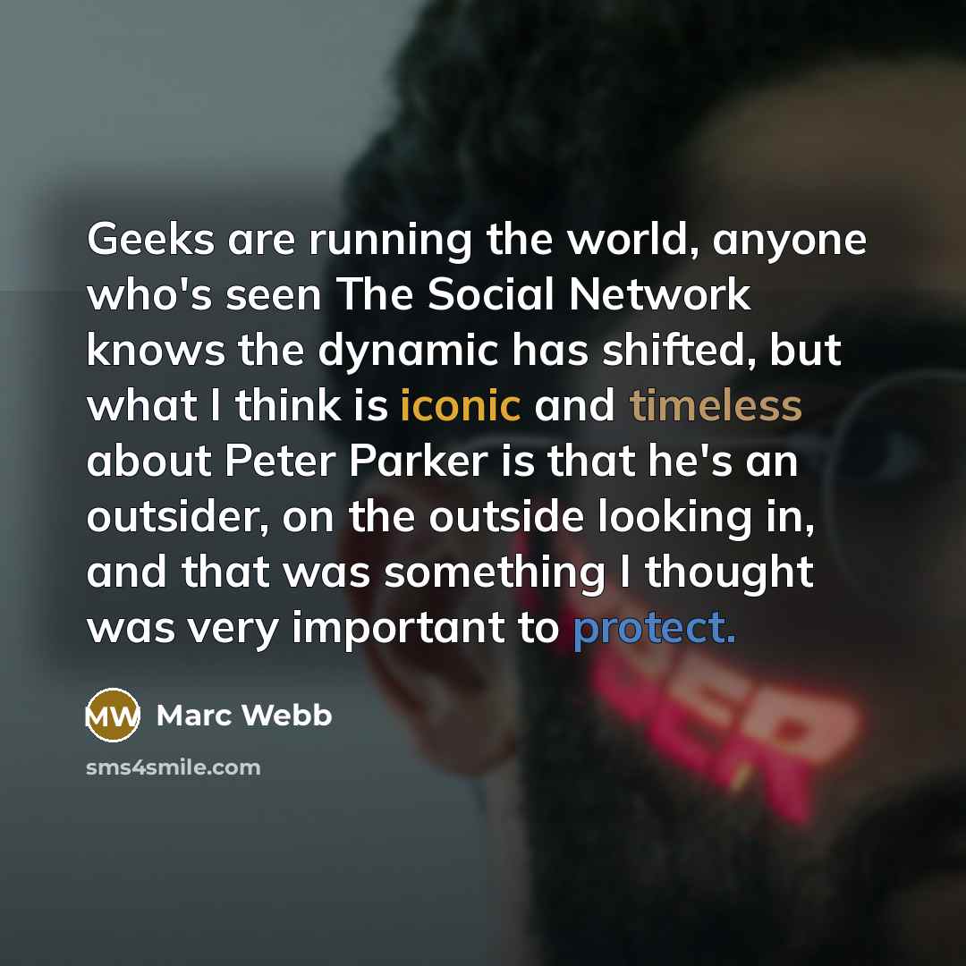 “Geeks are running the world, anyone who's seen The Social Network knows the dynamic has shifted, but what I think is iconic and timeless about Peter Parker is that he's an outsider, on the outside looking in, and that was something I thought was very important to protect.” quote by Marc Webb