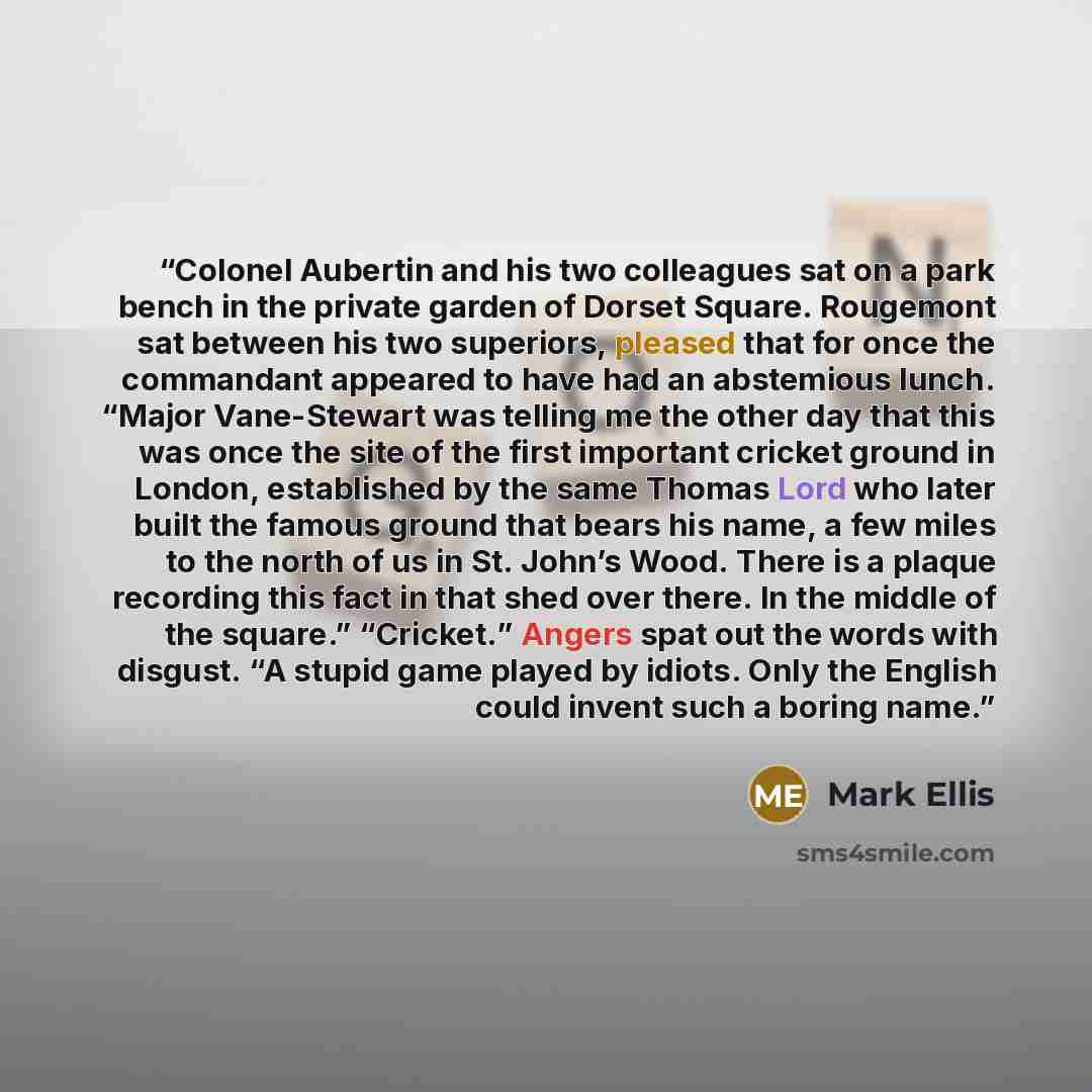 “Colonel Aubertin and his two colleagues sat on a park bench in the private garden of Dorset Square. Rougemont sat between his two superiors, pleased that for once the commandant appeared to have had an abstemious lunch. “Major Vane-Stewart was telling me the other day that this was once the site…” quote by Mark Ellis