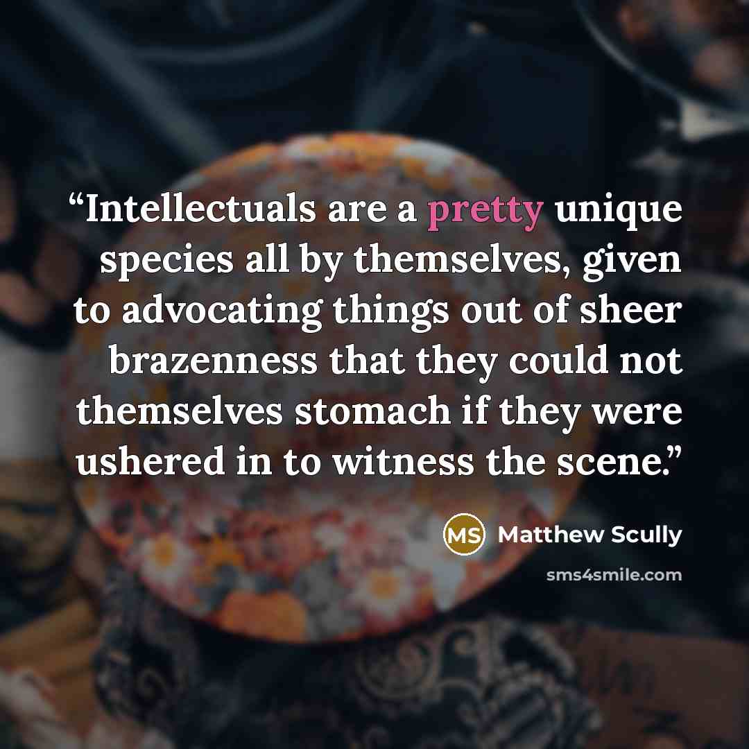 “Intellectuals are a pretty unique species all by themselves, given to advocating things out of sheer brazenness that they could not themselves stomach if they were ushered in to witness the scene.” quote by Matthew Scully