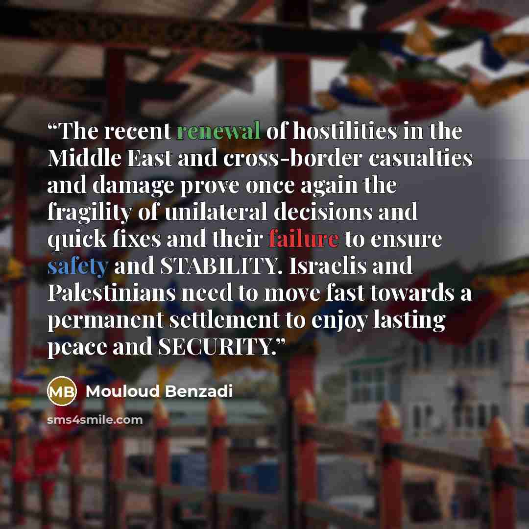 “The recent renewal of hostilities in the Middle East and cross-border casualties and damage prove once again the fragility of unilateral decisions and quick fixes and their failure to ensure safety and STABILITY. Israelis and Palestinians need to move fast towards a permanent settlement to enjoy…” quote by Mouloud Benzadi