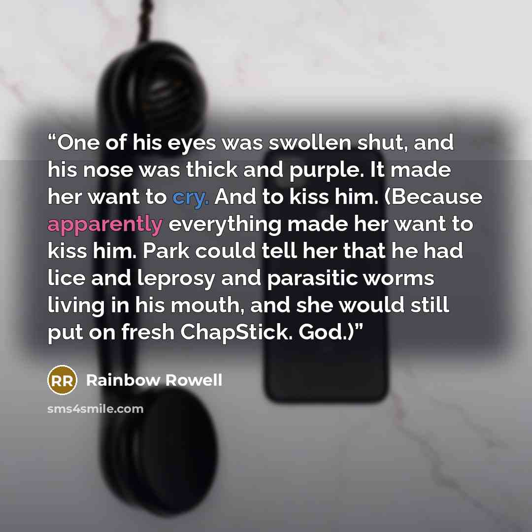 “One of his eyes was swollen shut, and his nose was thick and purple. It made her want to cry. And to kiss him. (Because apparently everything made her want to kiss him. Park could tell her that he had lice and leprosy and parasitic worms living in his mouth, and she would still put on fresh…” quote by Rainbow Rowell