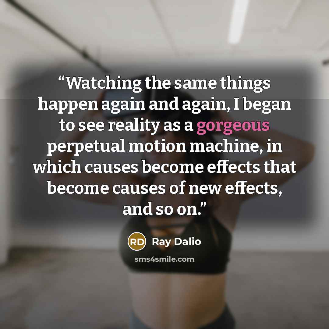 “Watching the same things happen again and again, I began to see reality as a gorgeous perpetual motion machine, in which causes become effects that become causes of new effects, and so on.” quote by Ray Dalio