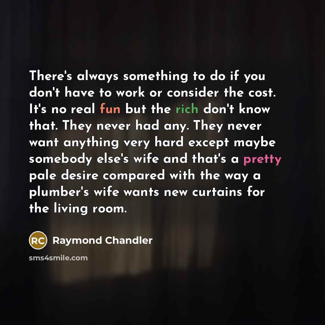 “There's always something to do if you don't have to work or consider the cost. It's no real fun but the rich don't know that. They never had any. They never want anything very hard except maybe somebody else's wife and that's a pretty pale desire compared with the way a plumber's wife wants new…” quote by Raymond Chandler