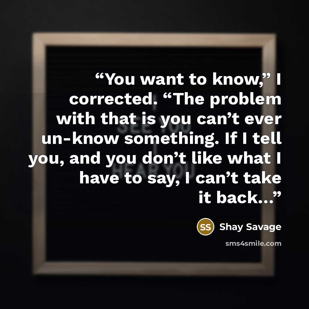 “You want to know,” I corrected. “The problem with that is you can’t ever un-know something. If I tell you, and you don’t like what I have to say, I can’t take it back…” quote by Shay Savage