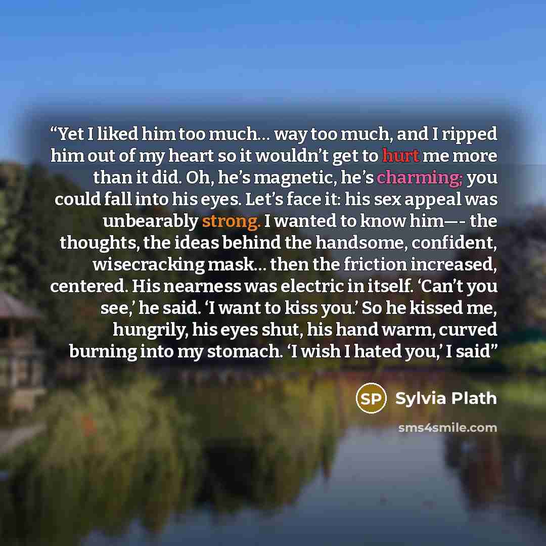 “Yet I liked him too much… way too much, and I ripped him out of my heart so it wouldn’t get to hurt me more than it did. Oh, he’s magnetic, he’s charming; you could fall into his eyes. Let’s face it: his sex appeal was unbearably strong. I wanted to know him—- the thoughts, the ideas behind the…” quote by Sylvia Plath