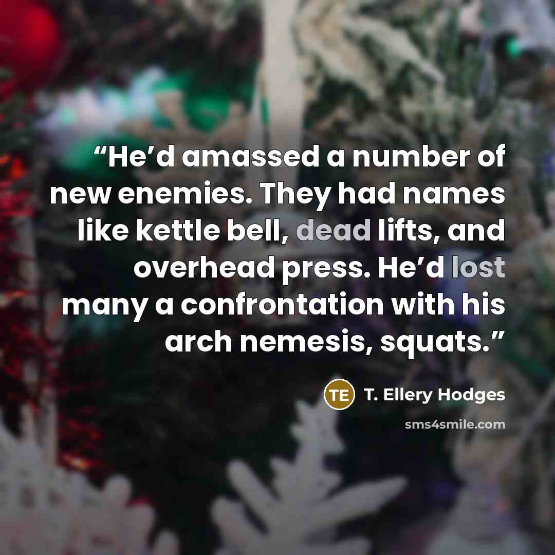 “He’d amassed a number of new enemies. They had names like kettle bell, dead lifts, and overhead press. He’d lost many a confrontation with his arch nemesis, squats.” quote by T. Ellery Hodges