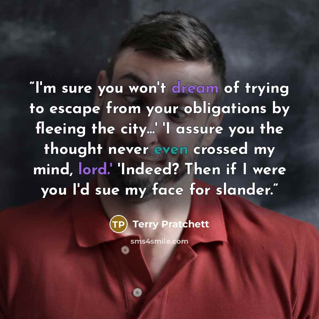 “I'm sure you won't dream of trying to escape from your obligations by fleeing the city...' 'I assure you the thought never even crossed my mind, lord.' 'Indeed? Then if I were you I'd sue my face for slander.” quote by Terry Pratchett
