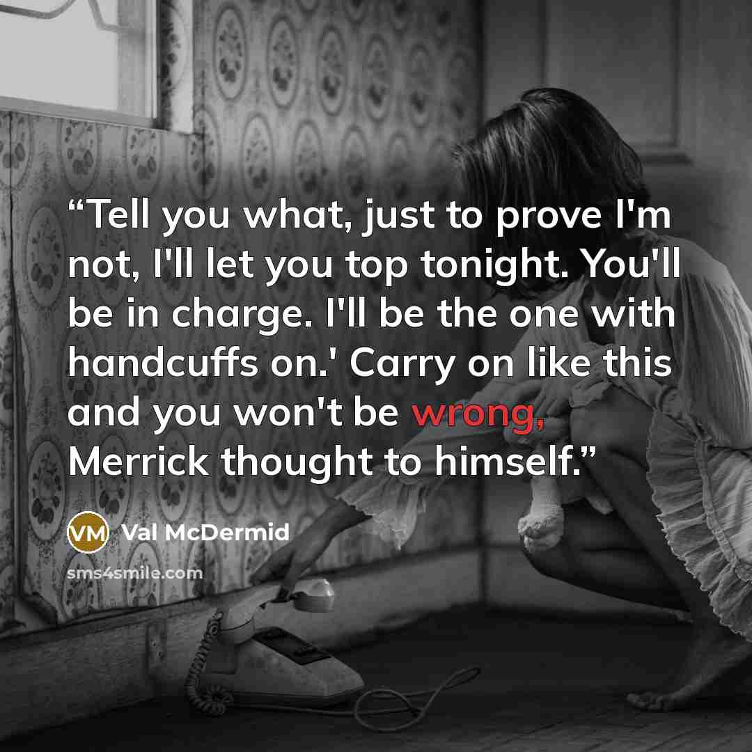 “Tell you what, just to prove I'm not, I'll let you top tonight. You'll be in charge. I'll be the one with handcuffs on.' Carry on like this and you won't be wrong, Merrick thought to himself.” quote by Val McDermid