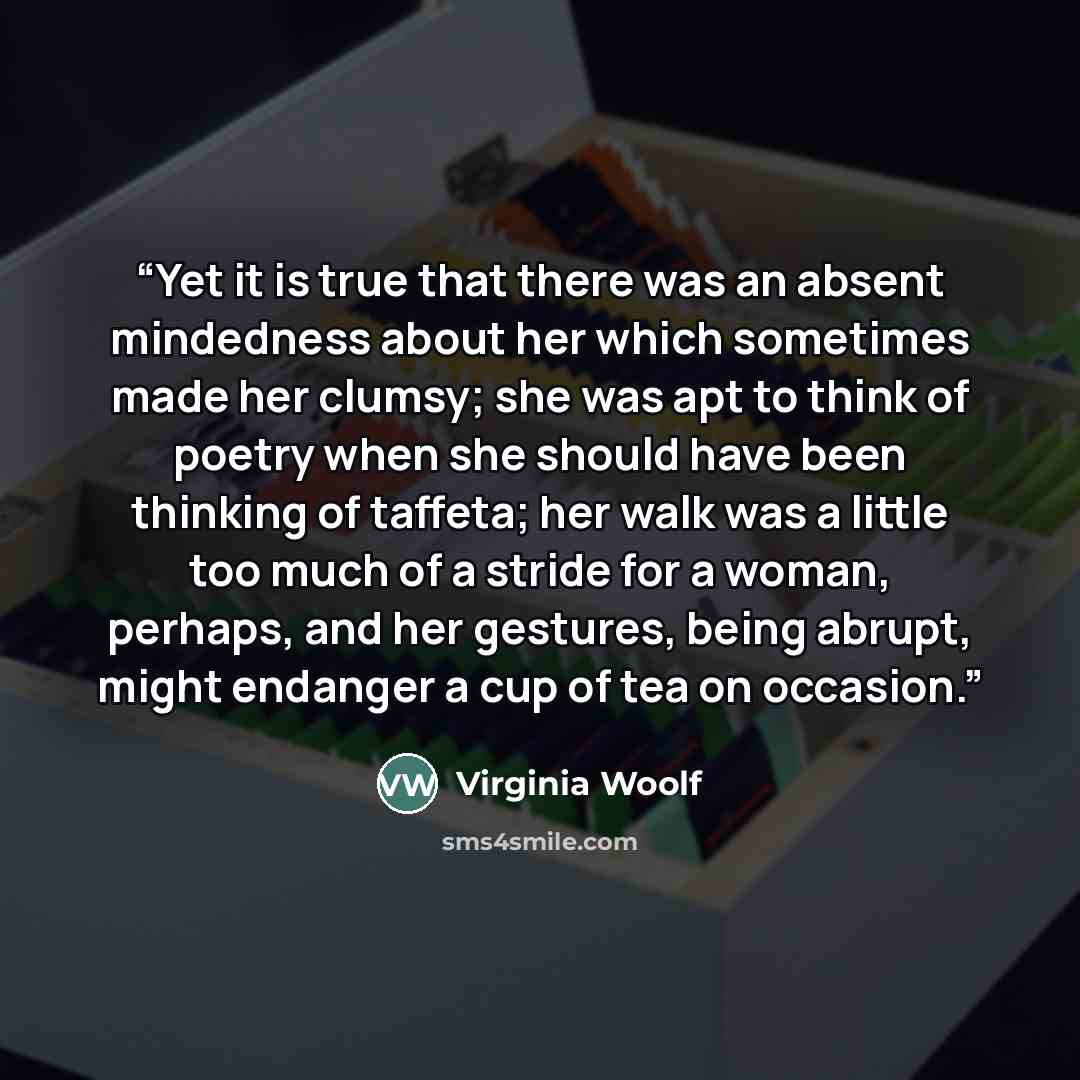 “Yet it is true that there was an absent mindedness about her which sometimes made her clumsy; she was apt to think of poetry when she should have been thinking of taffeta; her walk was a little too much of a stride for a woman, perhaps, and her gestures, being abrupt, might endanger a cup of tea…” quote by Virginia Woolf