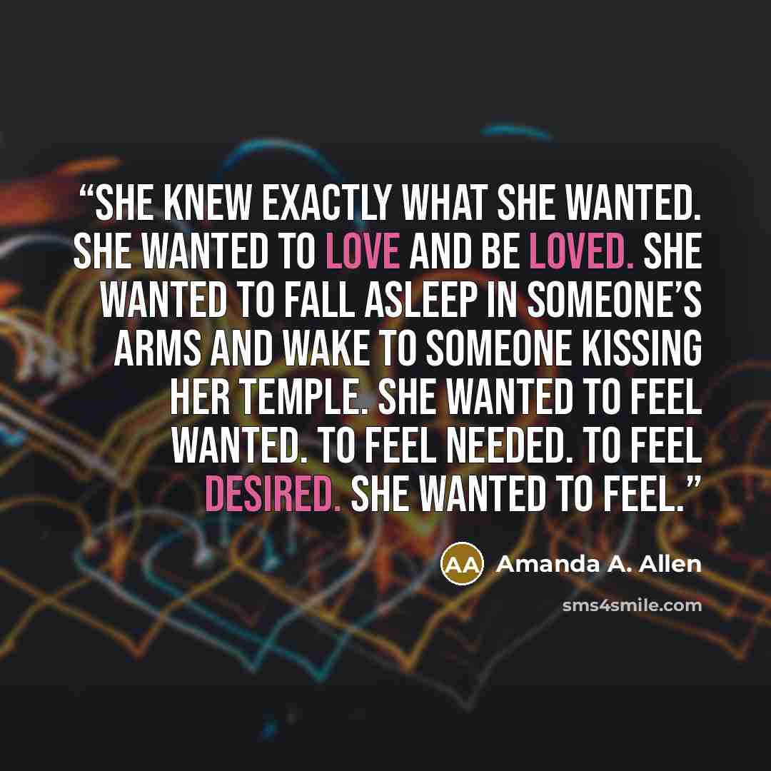 “She knew exactly what she wanted. She wanted to LOVE and be loved. She wanted to fall asleep in someone’s arms and wake to someone kissing her temple. She wanted to feel wanted. To feel needed. To feel desired. She wanted to feel.” quote by Amanda A. Allen