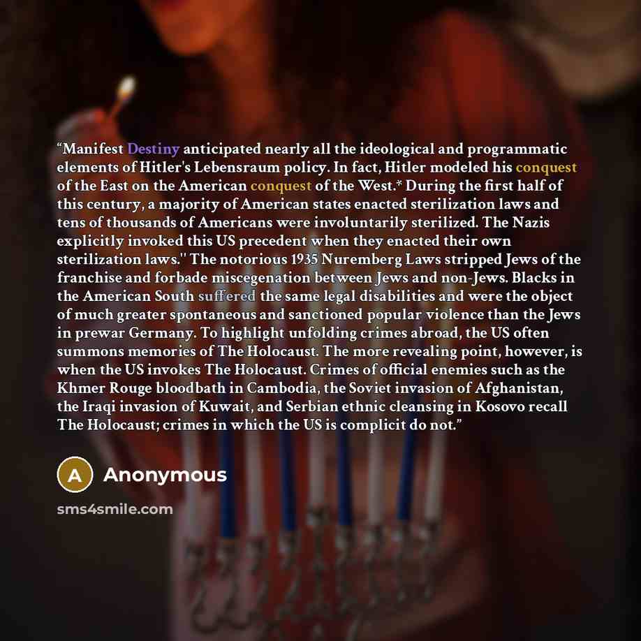 “Manifest Destiny anticipated nearly all the ideological and programmatic elements of Hitler's Lebensraum policy. In fact, Hitler modeled his conquest of the East on the American conquest of the West.* During the first half of this century, a majority of American states enacted sterilization laws…” quote by Anonymous