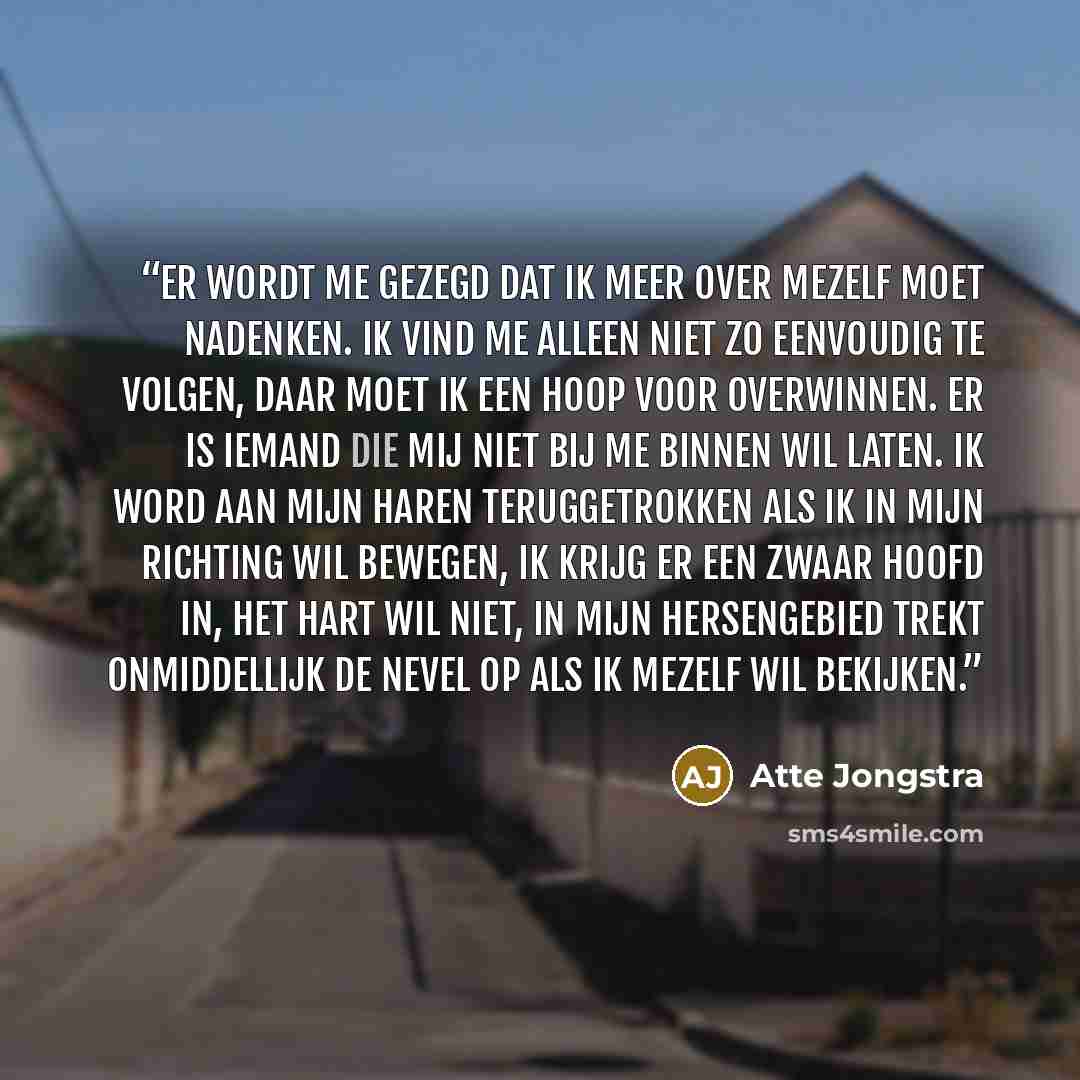 “Er wordt me gezegd dat ik meer over mezelf moet nadenken. Ik vind me alleen niet zo eenvoudig te volgen, daar moet ik een hoop voor overwinnen. Er is iemand die mij niet bij me binnen wil laten. Ik word aan mijn haren teruggetrokken als ik in mijn richting wil bewegen, ik krijg er een zwaar hoofd…” quote by Atte Jongstra