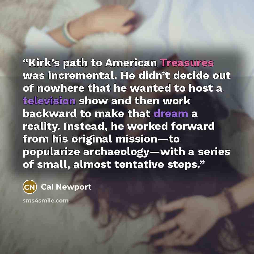 “Kirk’s path to American Treasures was incremental. He didn’t decide out of nowhere that he wanted to host a television show and then work backward to make that dream a reality. Instead, he worked forward from his original mission—to popularize archaeology—with a series of small, almost tentative…” quote by Cal Newport