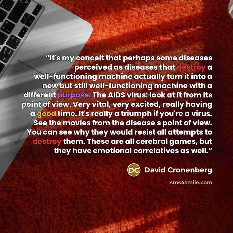 “It's my conceit that perhaps some diseases perceived as diseases that destroy a well-functioning machine actually turn it into a new but still well-functioning machine with a different purpose. The AIDS virus: look at it from its point of view. Very vital, very excited, really having a good time…” quote by David Cronenberg