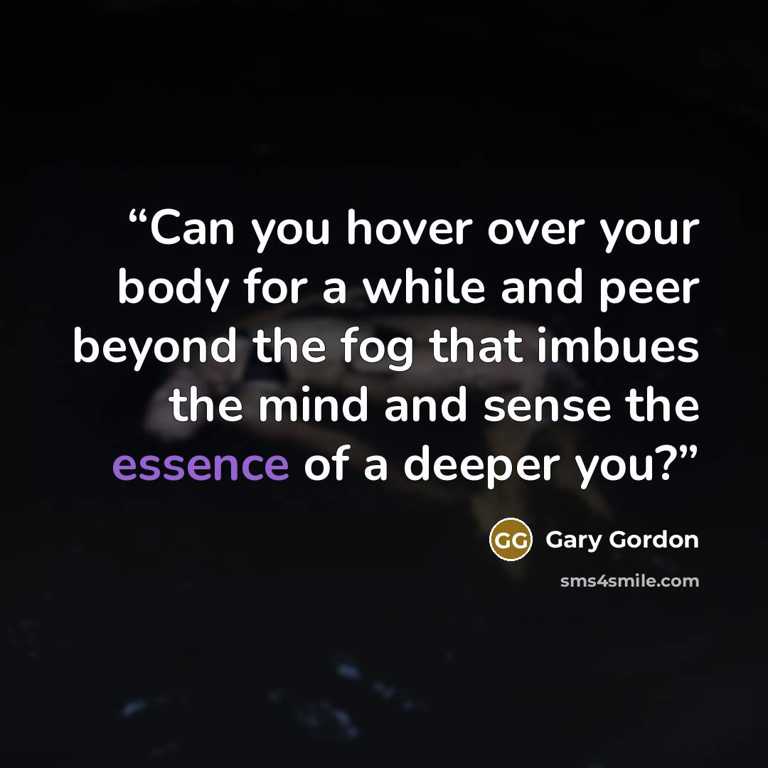“Can you hover over your body for a while and peer beyond the fog that imbues the mind and sense the essence of a deeper you?” quote by Gary Gordon