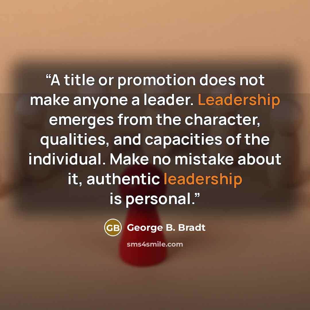 “A title or promotion does not make anyone a leader. Leadership emerges from the character, qualities, and capacities of the individual. Make no mistake about it, authentic leadership is personal.” quote by George B. Bradt