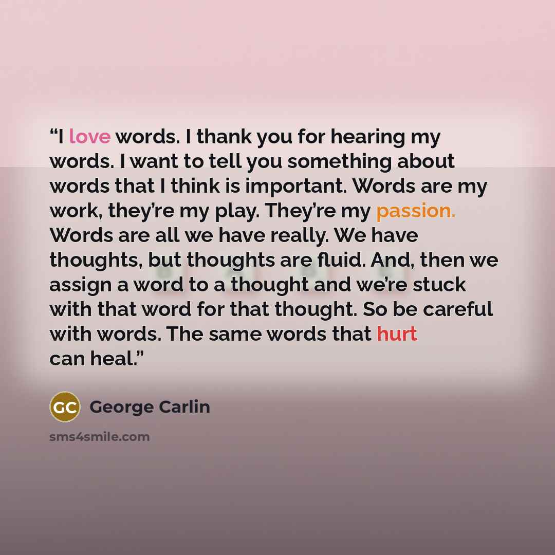 “I love words. I thank you for hearing my words. I want to tell you something about words that I think is important. Words are my work, they’re my play. They’re my passion. Words are all we have really. We have thoughts, but thoughts are fluid. And, then we assign a word to a thought and we’re…” quote by George Carlin