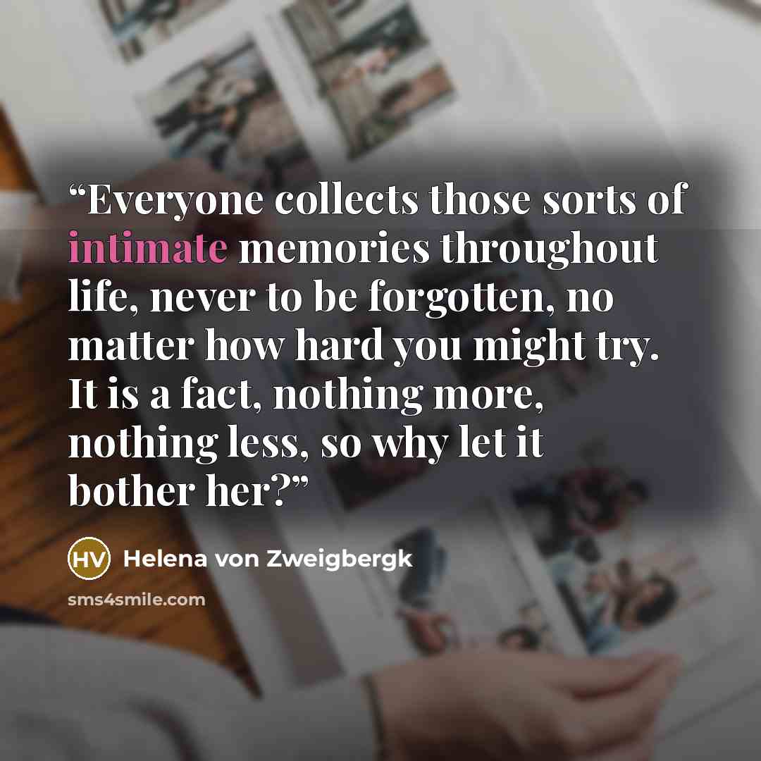 “Everyone collects those sorts of intimate memories throughout life, never to be forgotten, no matter how hard you might try. It is a fact, nothing more, nothing less, so why let it bother her?” quote by Helena von Zweigbergk