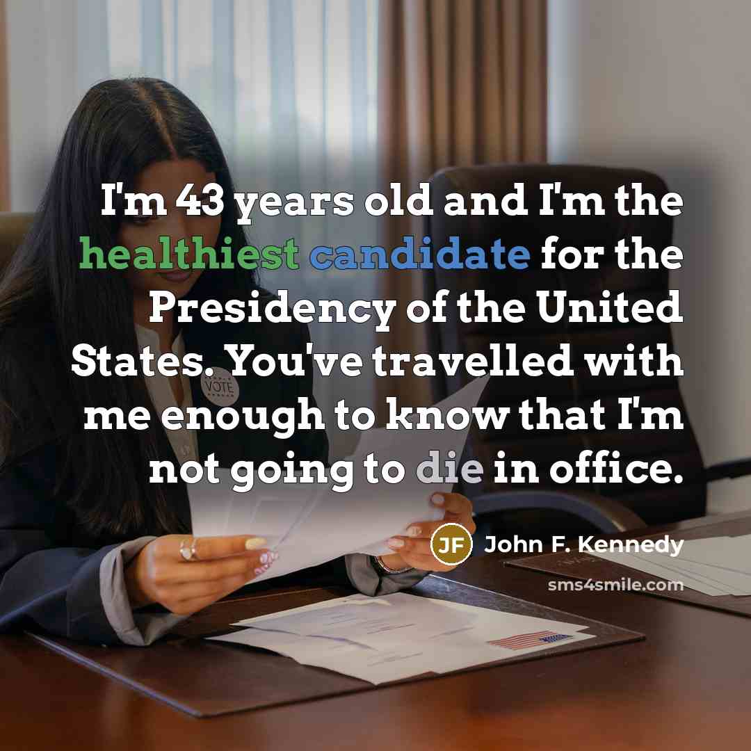 “I'm 43 years old and I'm the healthiest candidate for the Presidency of the United States. You've travelled with me enough to know that I'm not going to die in office.” quote by John F. Kennedy