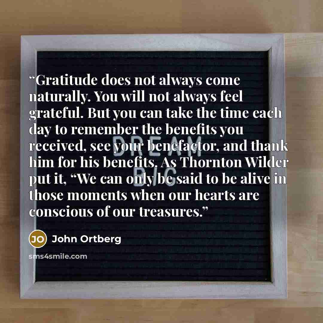 “Gratitude does not always come naturally. You will not always feel grateful. But you can take the time each day to remember the benefits you received, see your benefactor, and thank him for his benefits. As Thornton Wilder put it, “We can only be said to be alive in those moments when our hearts…” quote by John Ortberg
