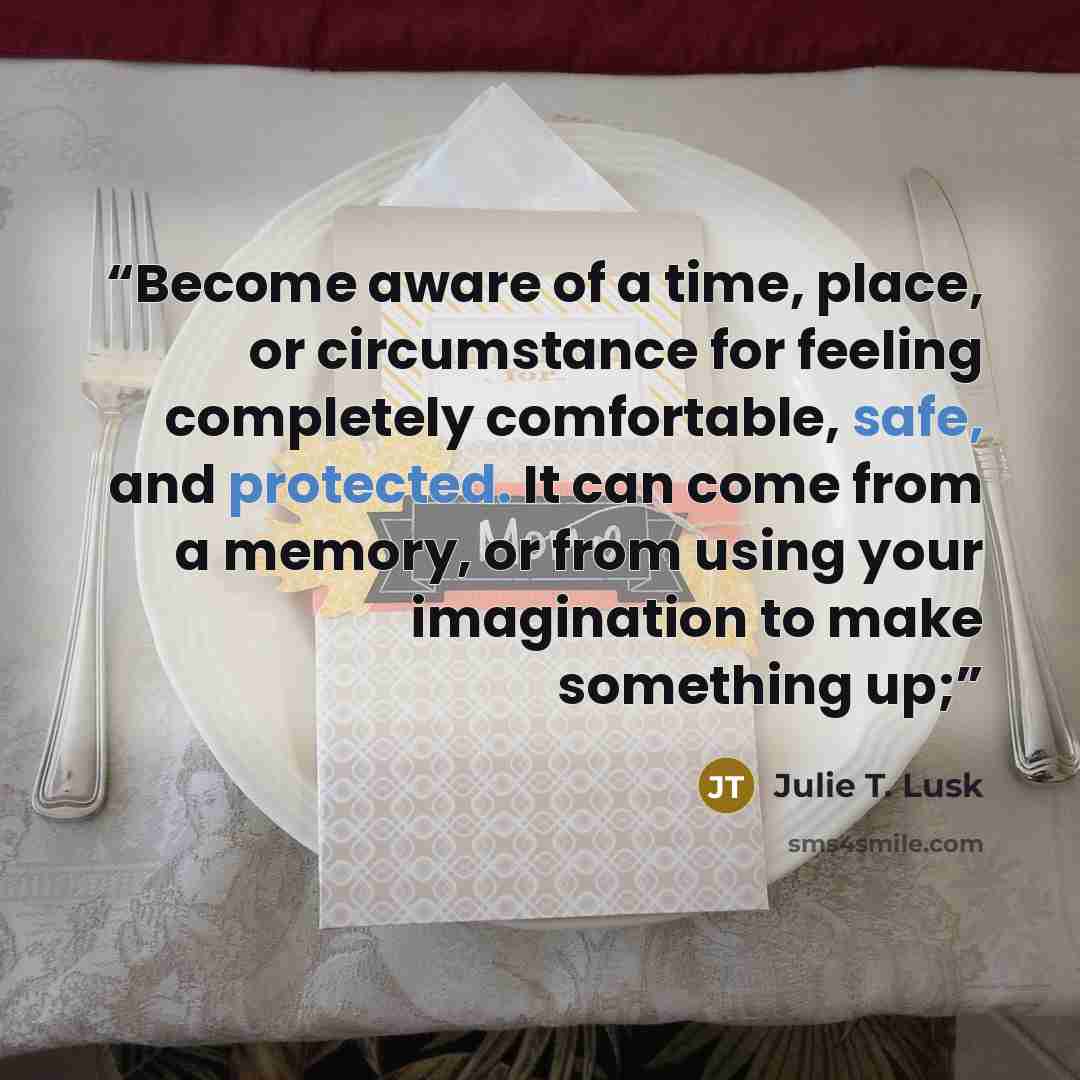 “Become aware of a time, place, or circumstance for feeling completely comfortable, safe, and protected. It can come from a memory, or from using your imagination to make something up;” quote by Julie T. Lusk
