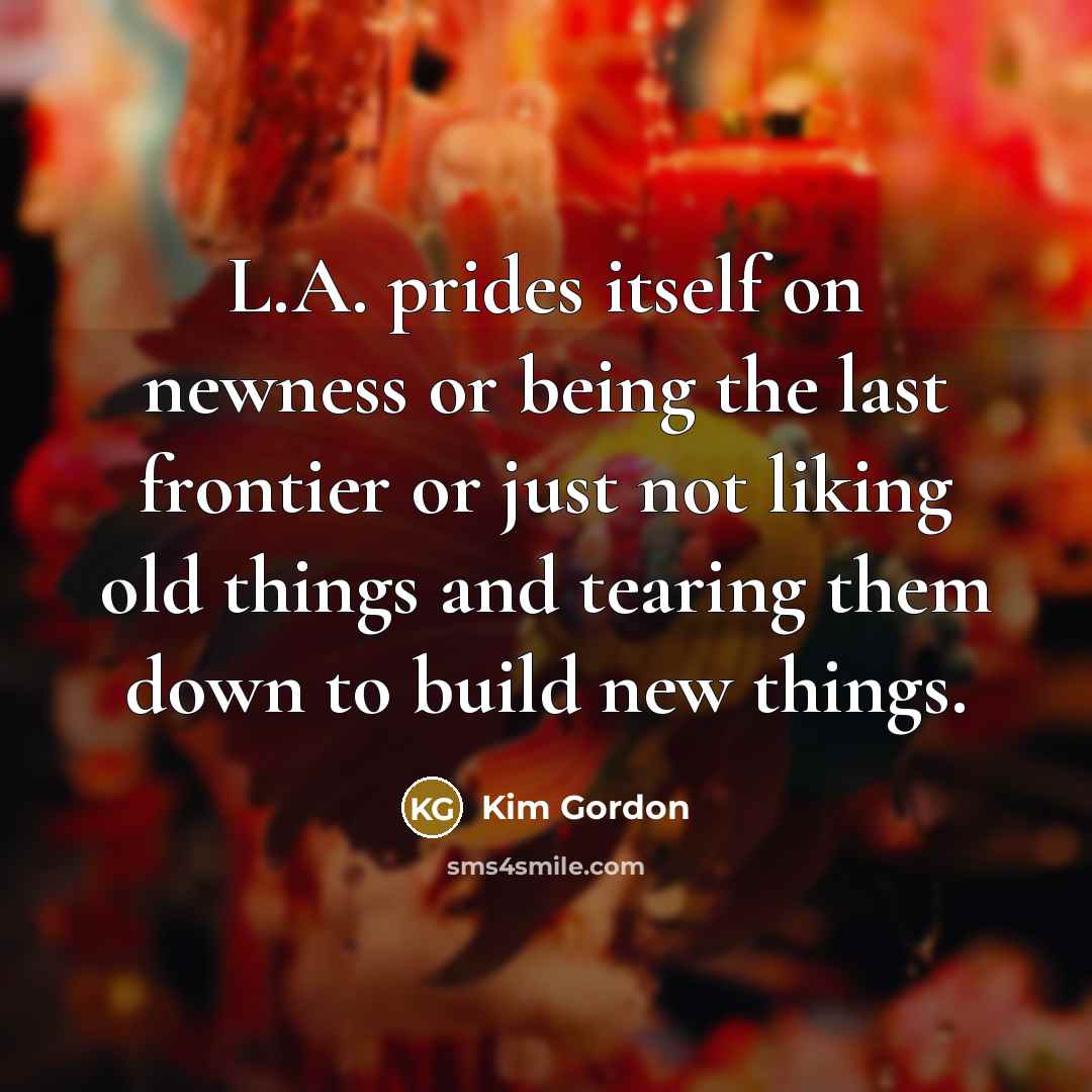 “L.A. prides itself on newness or being the last frontier or just not liking old things and tearing them down to build new things.” quote by Kim Gordon
