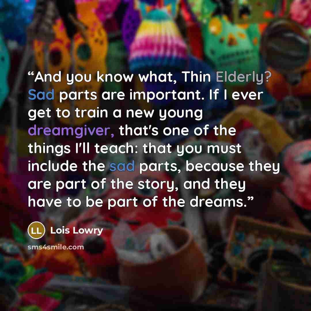 “And you know what, Thin Elderly? Sad parts are important. If I ever get to train a new young dreamgiver, that's one of the things I'll teach: that you must include the sad parts, because they are part of the story, and they have to be part of the dreams.” quote by Lois Lowry