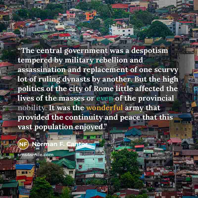 “The central government was a despotism tempered by military rebellion and assassination and replacement of one scurvy lot of ruling dynasts by another. But the high politics of the city of Rome little affected the lives of the masses or even of the provincial nobility. It was the wonderful army…” quote by Norman F. Cantor