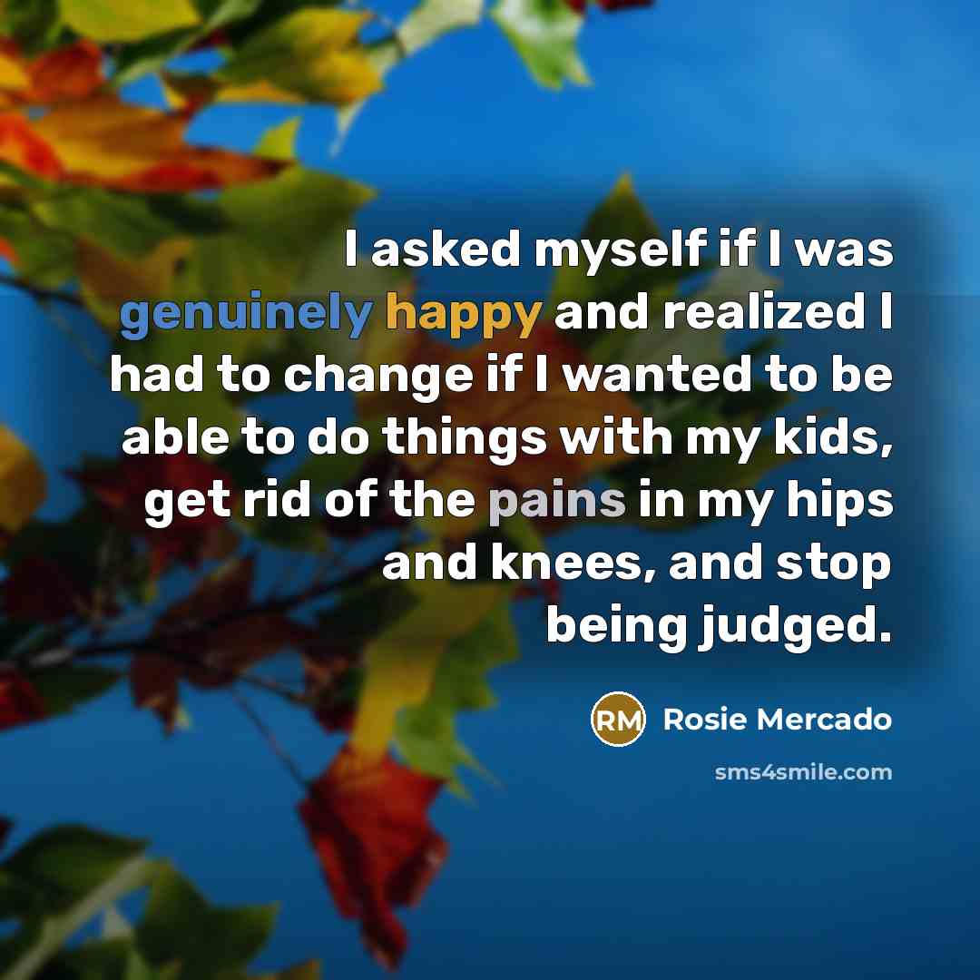 “I asked myself if I was genuinely happy and realized I had to change if I wanted to be able to do things with my kids, get rid of the pains in my hips and knees, and stop being judged.” quote by Rosie Mercado