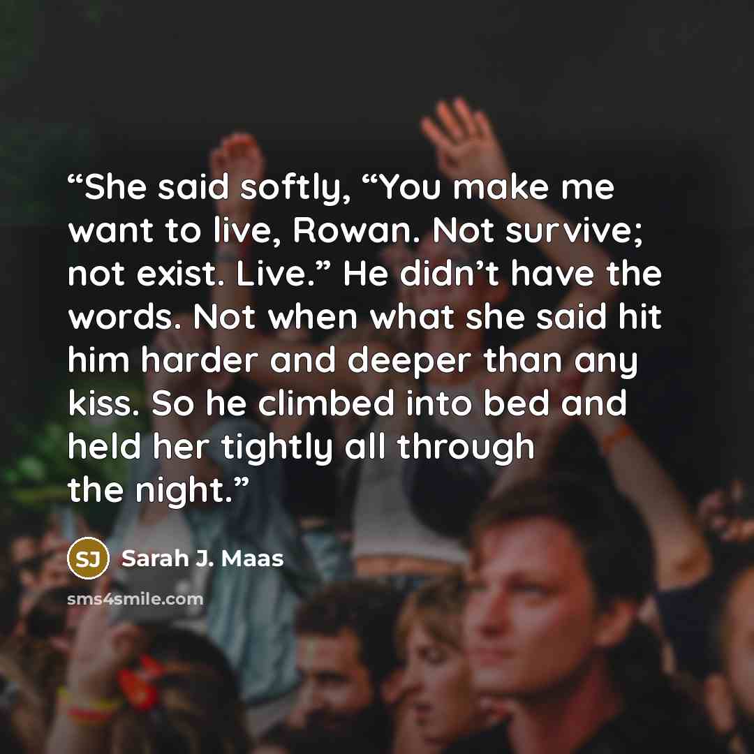 “She said softly, “You make me want to live, Rowan. Not survive; not exist. Live.” He didn’t have the words. Not when what she said hit him harder and deeper than any kiss. So he climbed into bed and held her tightly all through the night.” quote by Sarah J. Maas