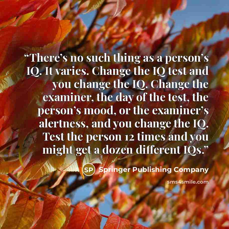 “There’s no such thing as a person’s IQ. It varies. Change the IQ test and you change the IQ. Change the examiner, the day of the test, the person’s mood, or the examiner’s alertness, and you change the IQ. Test the person 12 times and you might get a dozen different IQs.” quote by Springer Publishing Company