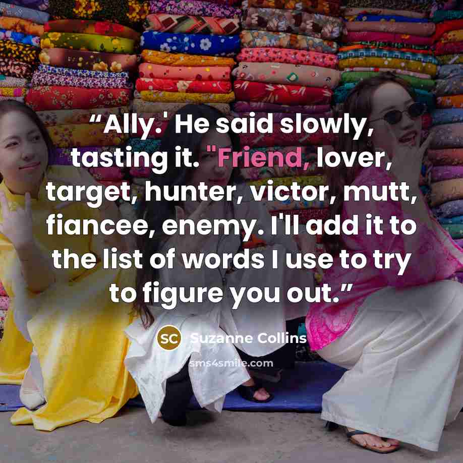 “Ally.' He said slowly, tasting it. "Friend, lover, target, hunter, victor, mutt, fiancee, enemy. I'll add it to the list of words I use to try to figure you out.” quote by Suzanne Collins