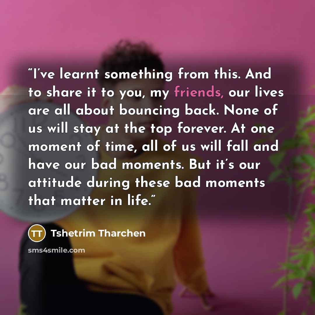 “I’ve learnt something from this. And to share it to you, my friends, our lives are all about bouncing back. None of us will stay at the top forever. At one moment of time, all of us will fall and have our bad moments. But it’s our attitude during these bad moments that matter in life.” quote by Tshetrim Tharchen