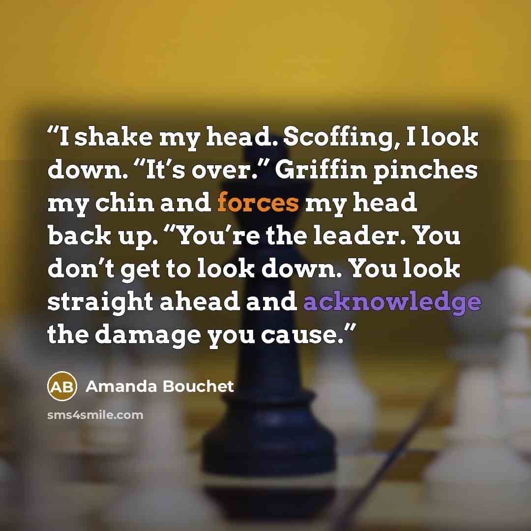“I shake my head. Scoffing, I look down. “It’s over.” Griffin pinches my chin and forces my head back up. “You’re the leader. You don’t get to look down. You look straight ahead and acknowledge the damage you cause.” quote by Amanda Bouchet