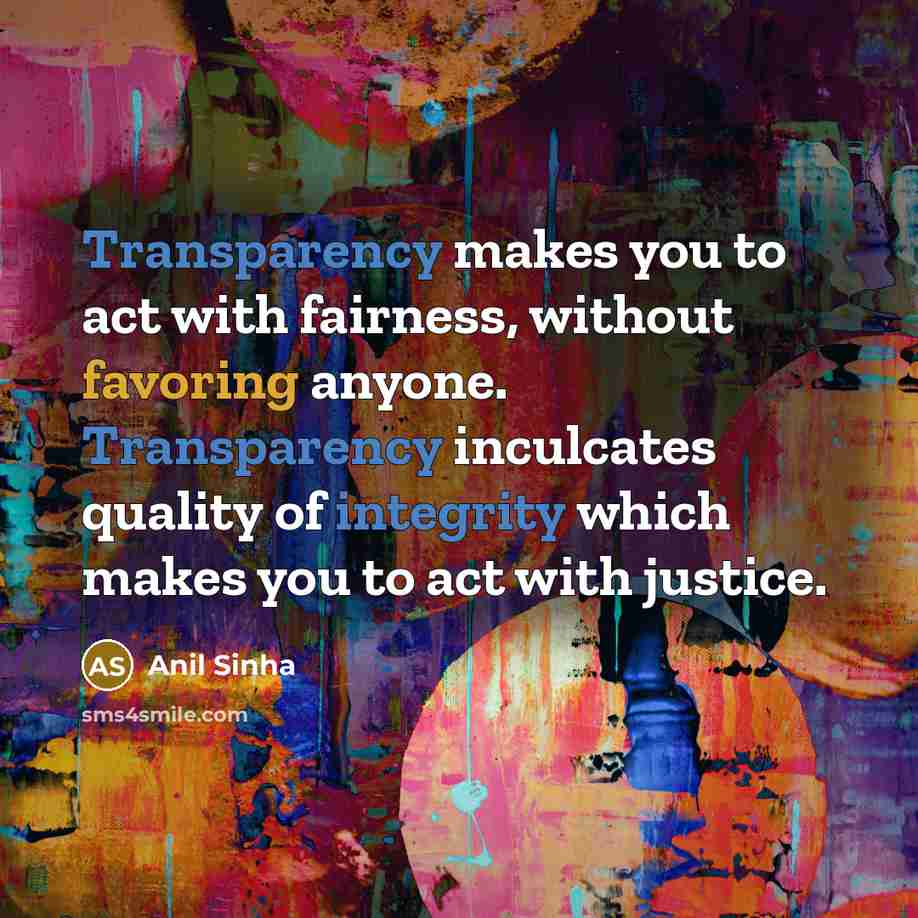 “Transparency makes you to act with fairness, without favoring anyone. Transparency inculcates quality of integrity which makes you to act with justice.” quote by Anil Sinha