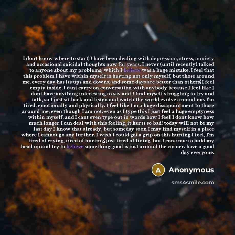 “I dont know where to start¦ I have been dealing with depression, stress, anxiety and occasional suicidal thoughts now for years. I never (until recently) talked to anyone about my problems, which I believe was a huge mistake. I feel that this problem I have within myself is hurting not only…” quote by Anonymous