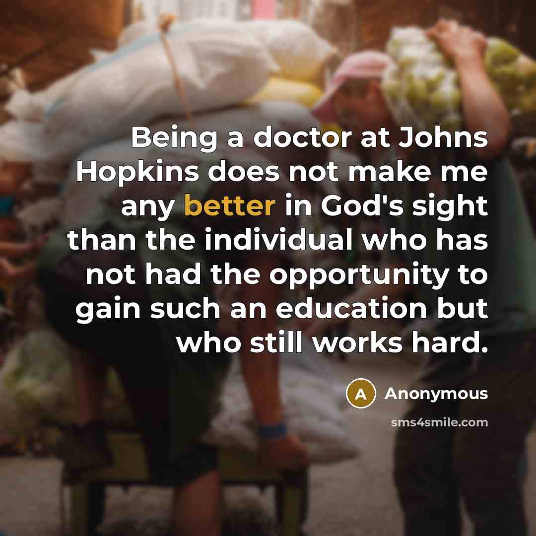 “Being a doctor at Johns Hopkins does not make me any better in God's sight than the individual who has not had the opportunity to gain such an education but who still works hard.” quote by Anonymous