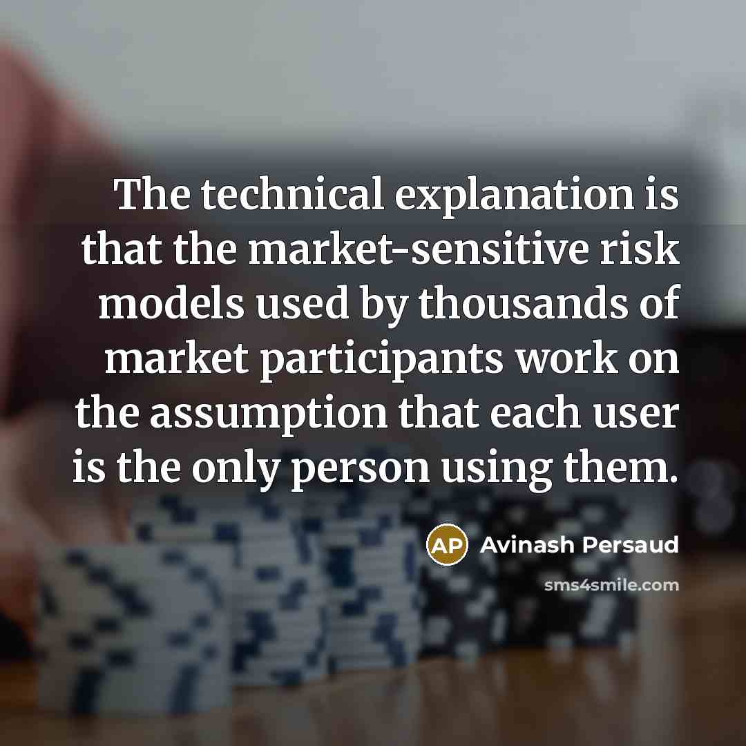 “The technical explanation is that the market-sensitive risk models used by thousands of market participants work on the assumption that each user is the only person using them.” quote by Avinash Persaud