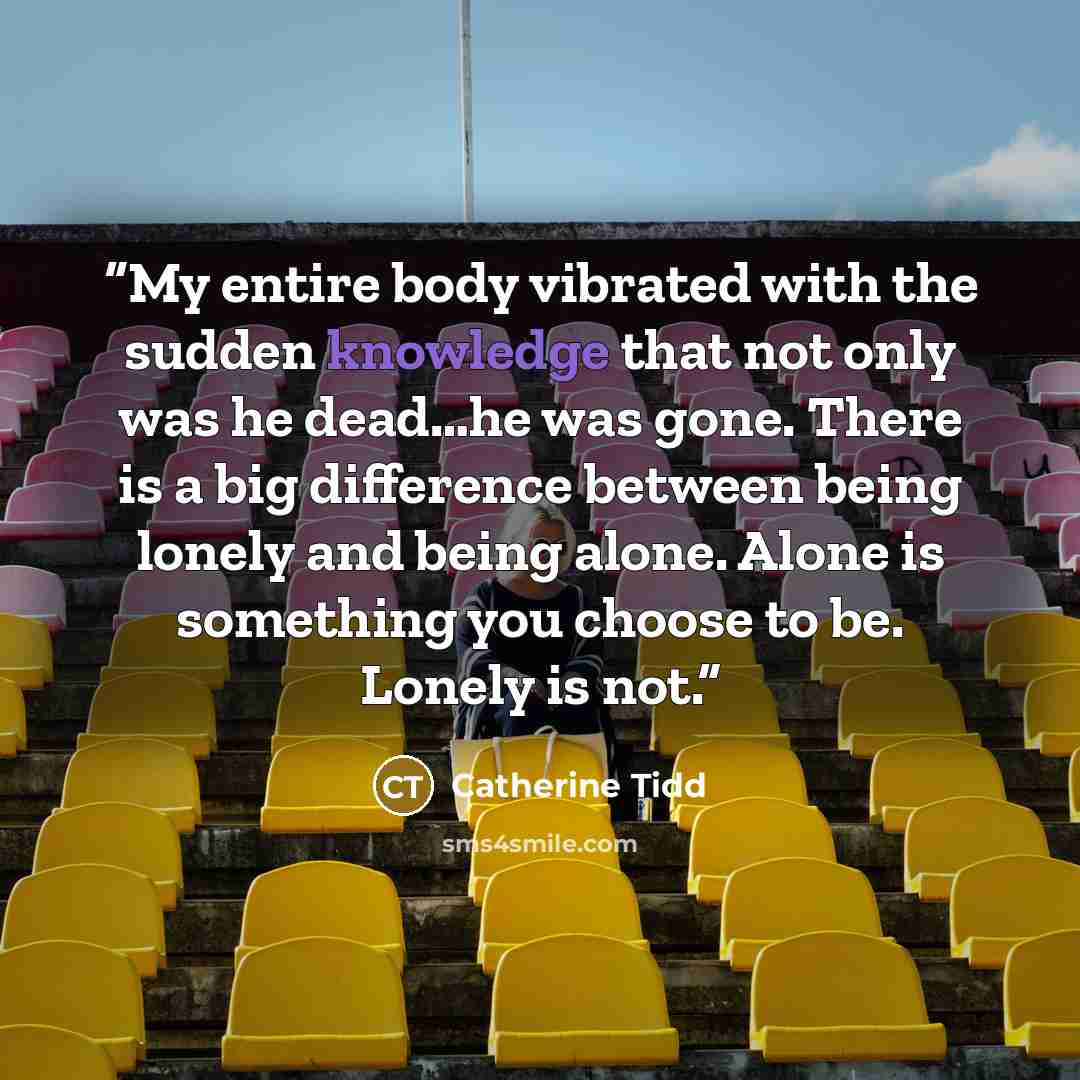 “My entire body vibrated with the sudden knowledge that not only was he dead…he was gone. There is a big difference between being lonely and being alone. Alone is something you choose to be. Lonely is not.” quote by Catherine Tidd