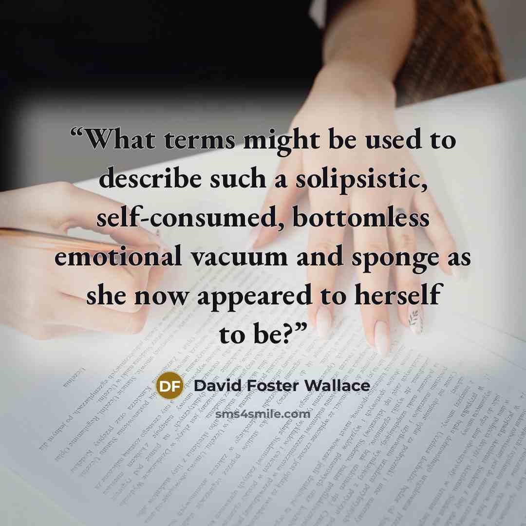 “What terms might be used to describe such a solipsistic, self-consumed, bottomless emotional vacuum and sponge as she now appeared to herself to be?” quote by David Foster Wallace