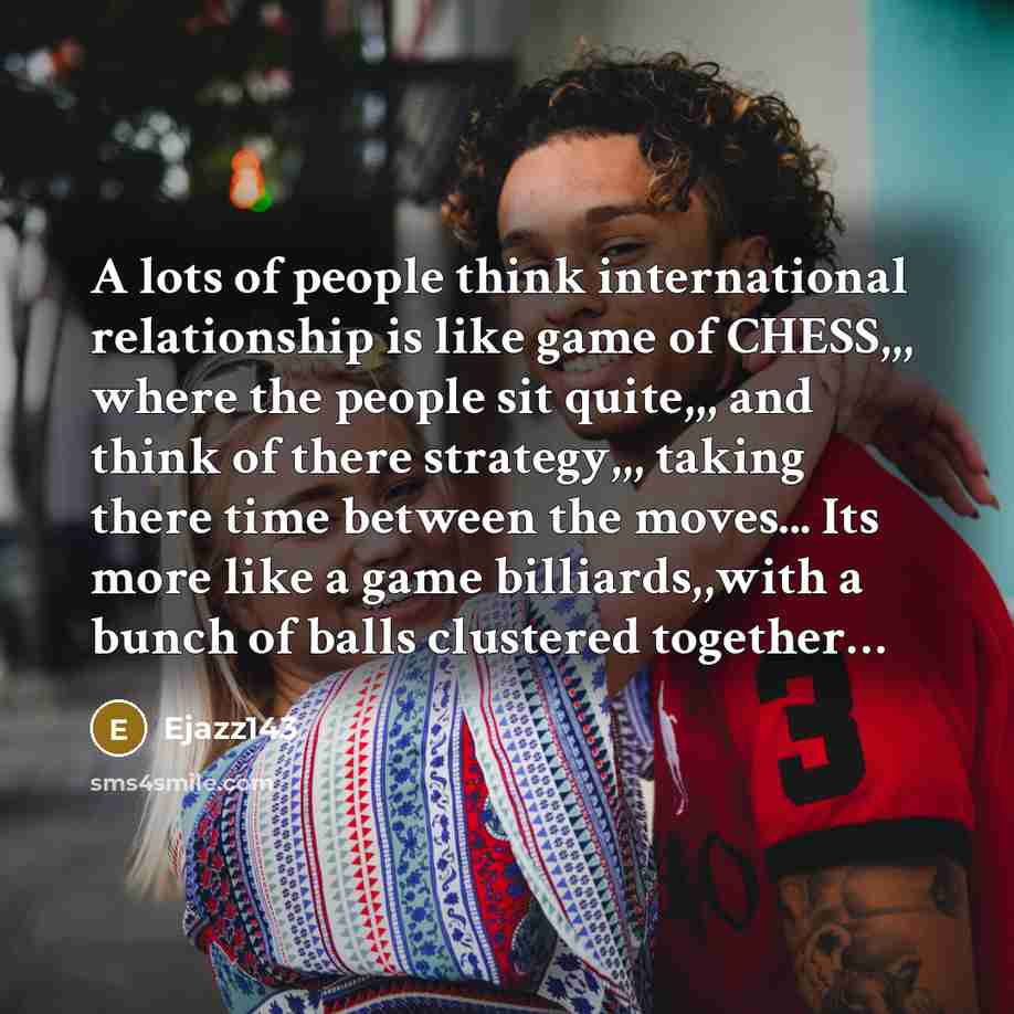 “A lots of people think international relationship is like game of CHESS,,, where the people sit quite,,, and think of there strategy,,, taking there time between the moves... Its more like a game billiards,,with a bunch of balls clustered together…” quote by Ejazz143