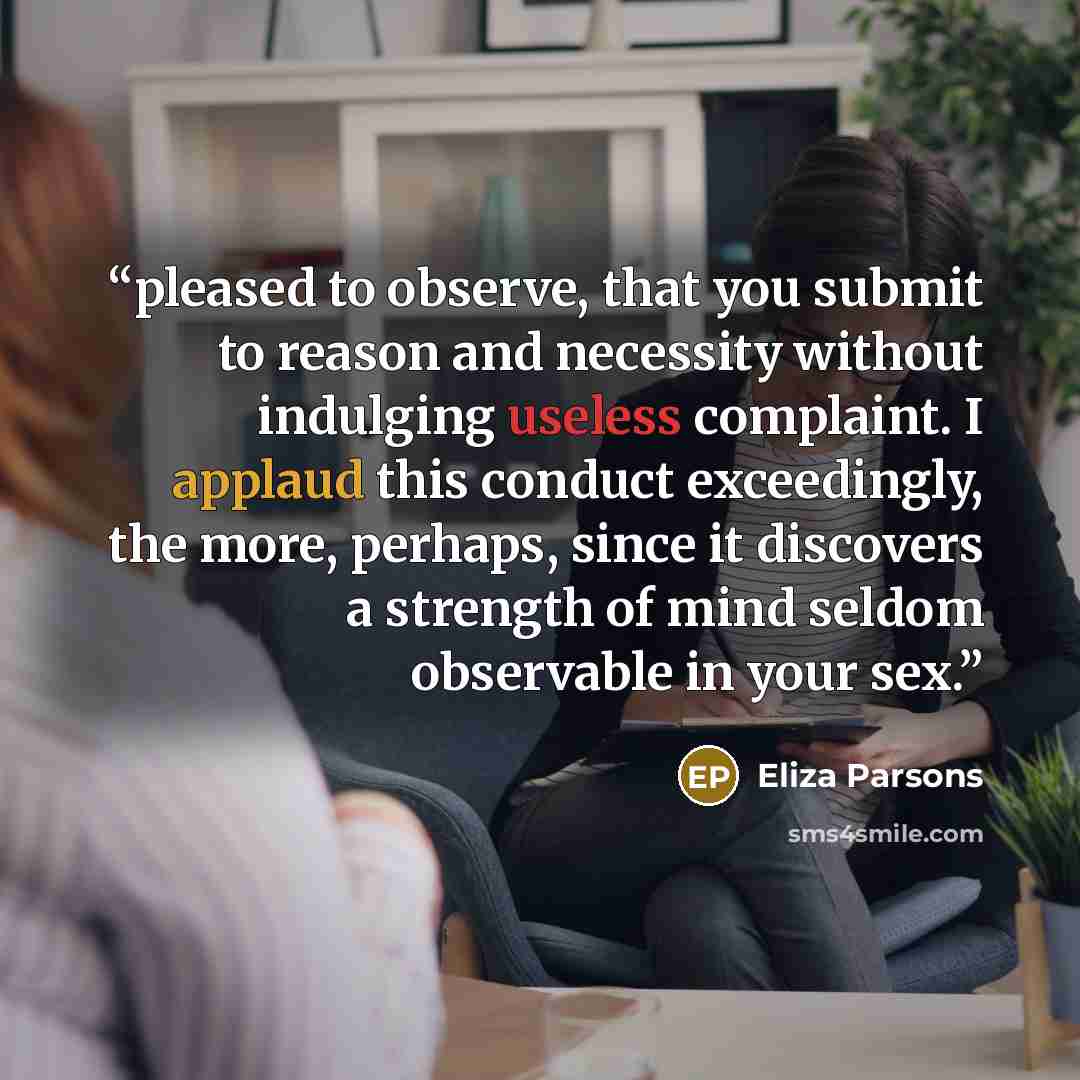 “pleased to observe, that you submit to reason and necessity without indulging useless complaint. I applaud this conduct exceedingly, the more, perhaps, since it discovers a strength of mind seldom observable in your sex.” quote by Eliza Parsons