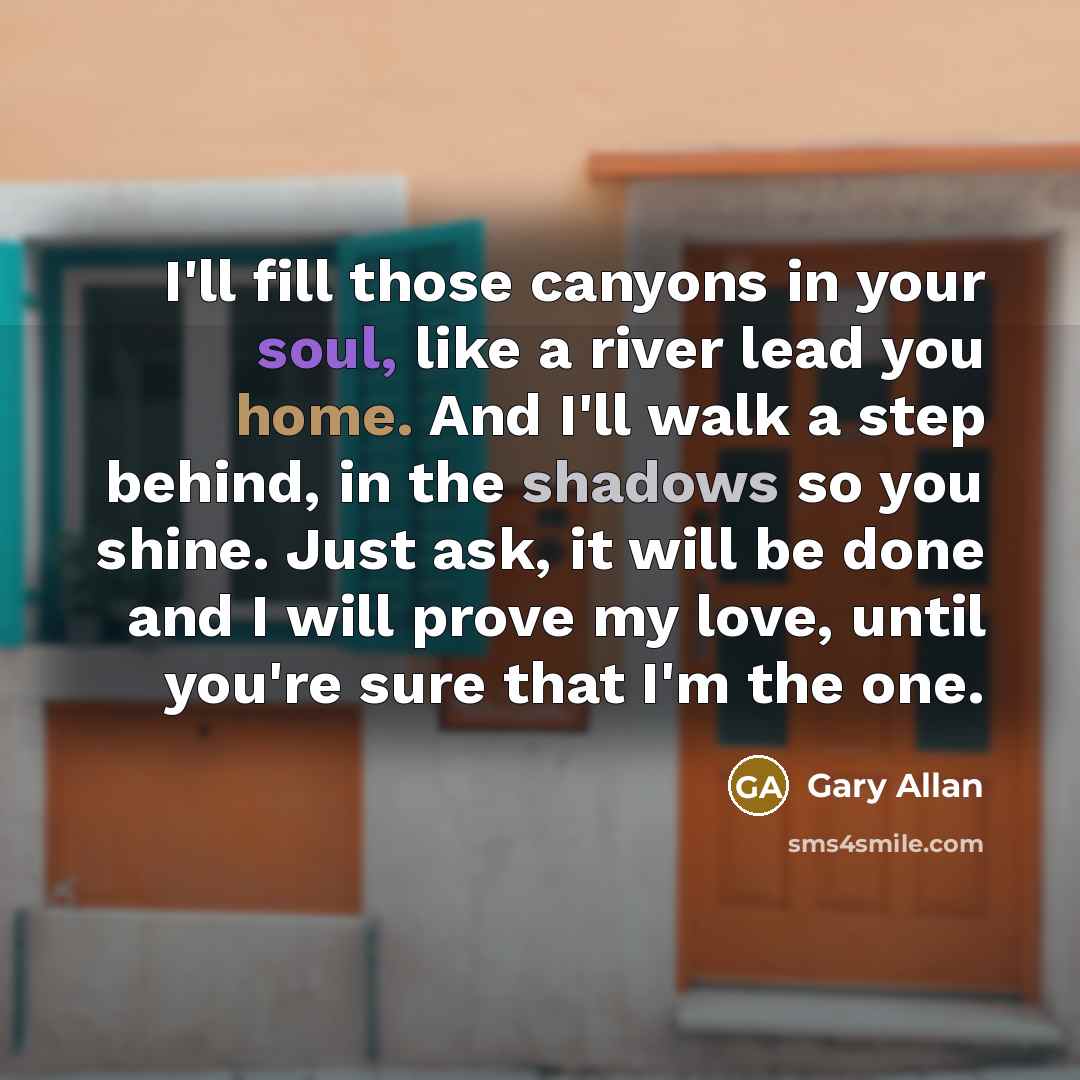 “I'll fill those canyons in your soul, like a river lead you home. And I'll walk a step behind, in the shadows so you shine. Just ask, it will be done and I will prove my love, until you're sure that I'm the one.” quote by Gary Allan