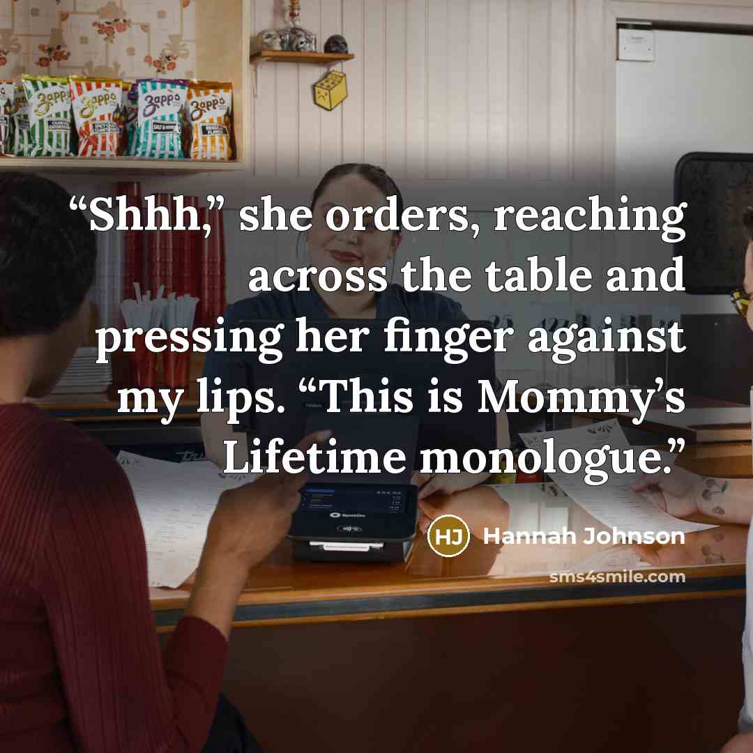 “Shhh,” she orders, reaching across the table and pressing her finger against my lips. “This is Mommy’s Lifetime monologue.” quote by Hannah Johnson